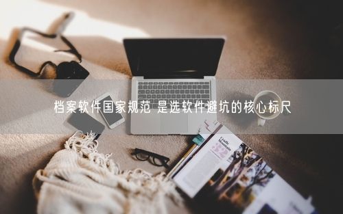 档案软件国家规范 是选软件避坑的核心标尺