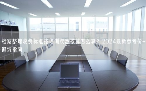 档案整理收费标准按培训次数核算怎么算？2024最新参考价+避坑指南