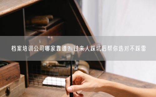 档案培训公司哪家靠谱？过来人踩坑后帮你选对不踩雷