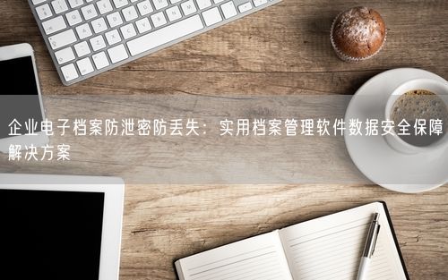 企业电子档案防泄密防丢失：实用档案管理软件数据安全保障解决方案