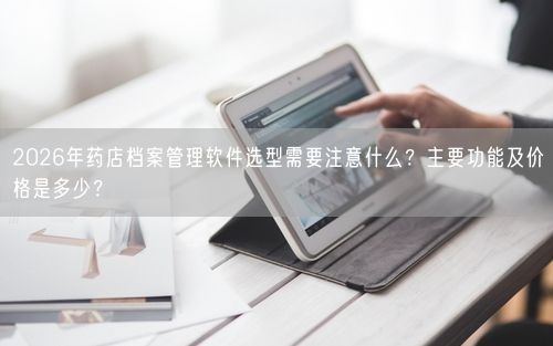 2026年药店档案管理软件选型需要注意什么？主要功能及价格是多少？