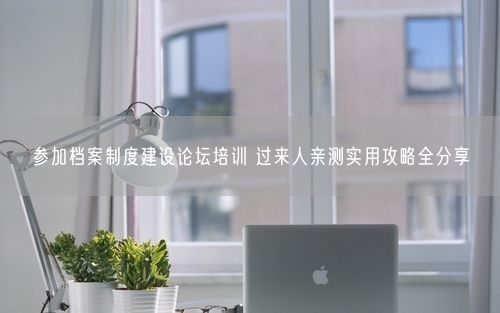 参加档案制度建设论坛培训 过来人亲测实用攻略全分享