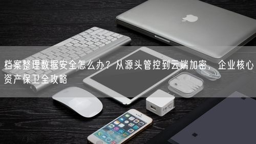 档案整理数据安全怎么办？从源头管控到云端加密，企业核心资产保卫全攻略