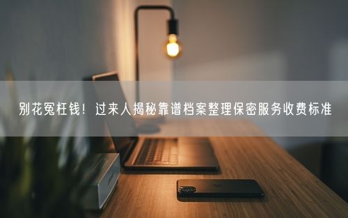 别花冤枉钱！过来人揭秘靠谱档案整理保密服务收费标准