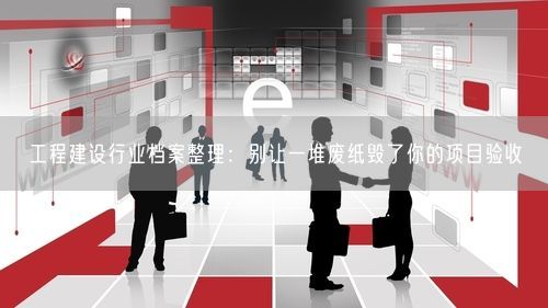 工程建设行业档案整理：别让一堆废纸毁了你的项目验收