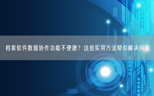 档案软件数据协作功能不便捷？这些实用方法帮你解决问题