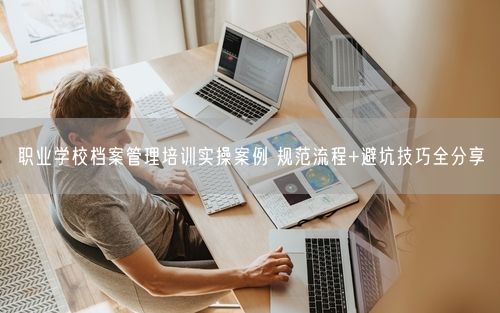 职业学校档案管理培训实操案例 规范流程+避坑技巧全分享