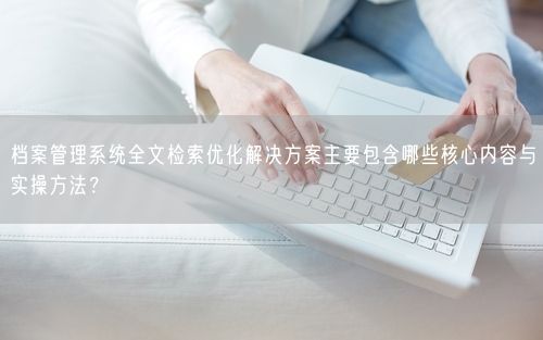 档案管理系统全文检索优化解决方案主要包含哪些核心内容与实操方法？