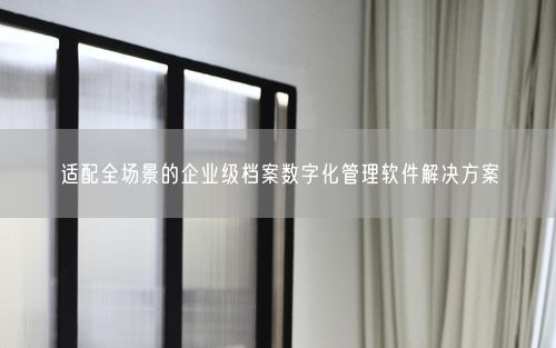 适配全场景的企业级档案数字化管理软件解决方案