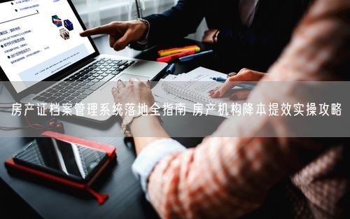 房产证档案管理系统落地全指南 房产机构降本提效实操攻略