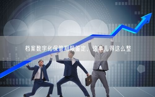 档案数字化保管期限鉴定，这事儿得这么整
