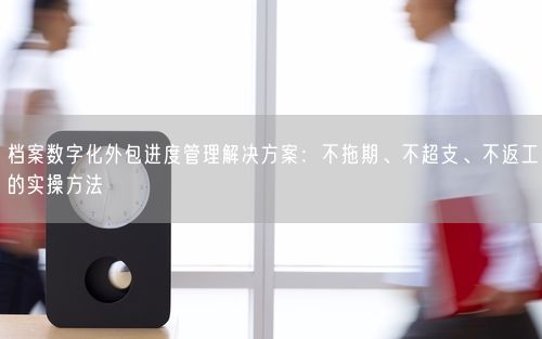 档案数字化外包进度管理解决方案：不拖期、不超支、不返工的实操方法
