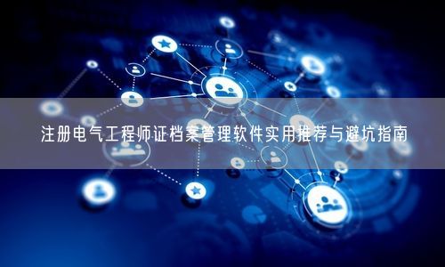 注册电气工程师证档案管理软件实用推荐与避坑指南