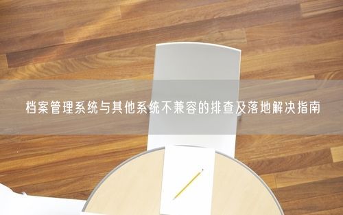 档案管理系统与其他系统不兼容的排查及落地解决指南