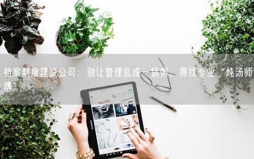 档案制度建设公司:别让管理乱成一锅粥,得找专业“炖汤师傅”