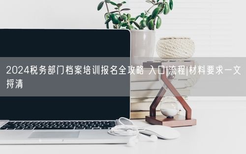 2024税务部门档案培训报名全攻略 入口|流程|材料要求一文捋清
