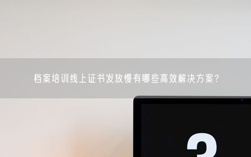 档案培训线上证书发放慢有哪些高效解决方案？