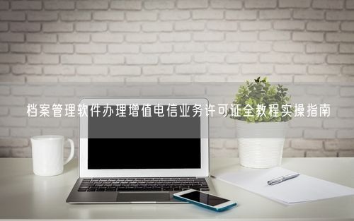 档案管理软件办理增值电信业务许可证全教程实操指南