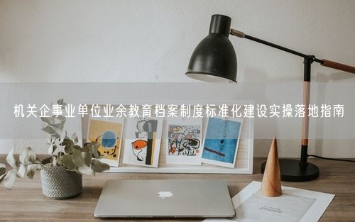 机关企事业单位业余教育档案制度标准化建设实操落地指南