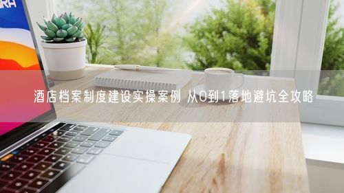 酒店档案制度建设实操案例 从0到1落地避坑全攻略