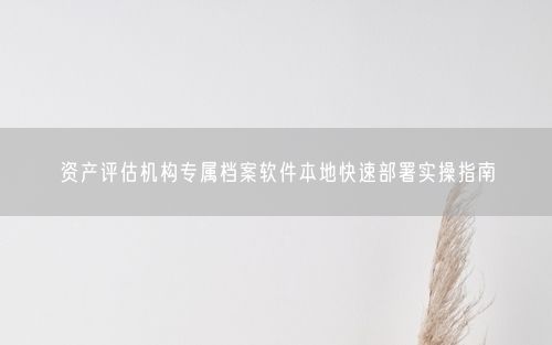 资产评估机构专属档案软件本地快速部署实操指南