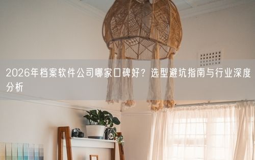 2026年档案软件公司哪家口碑好？选型避坑指南与行业深度分析