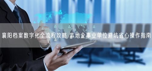 襄阳档案数字化全流程攻略 本地企事业单位避坑省心操作指南