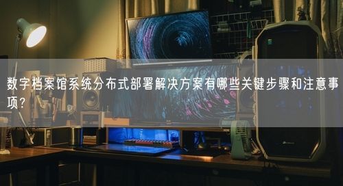 数字档案馆系统分布式部署解决方案有哪些关键步骤和注意事项？
