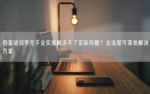 档案培训学完不会实操解决不了实际问题？全流程可落地解决方案