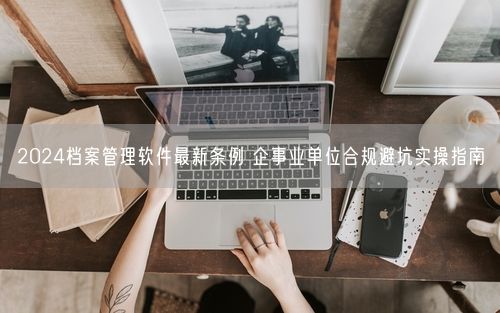 2024档案管理软件最新条例 企事业单位合规避坑实操指南