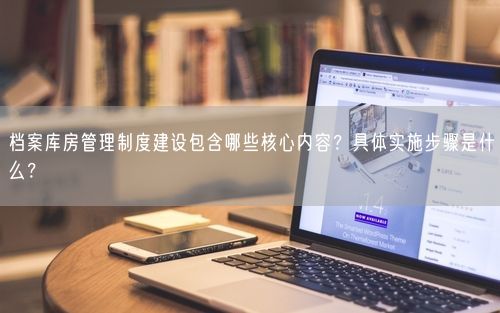 档案库房管理制度建设包含哪些核心内容？具体实施步骤是什么？
