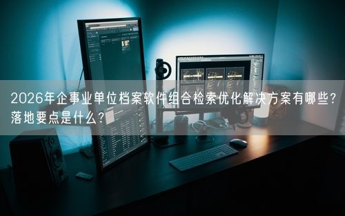 2026年企事业单位档案软件组合检索优化解决方案有哪些？落地要点是什么？