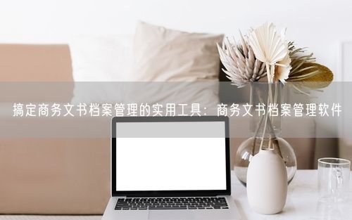搞定商务文书档案管理的实用工具：商务文书档案管理软件