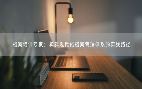 档案培训专家：构建现代化档案管理体系的实战路径