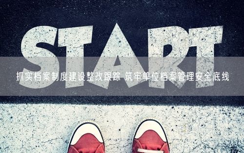 抓实档案制度建设整改跟踪 筑牢单位档案管理安全底线