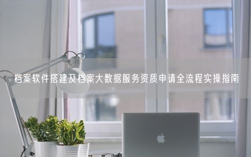 档案软件搭建及档案大数据服务资质申请全流程实操指南