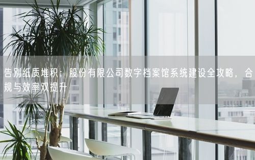 告别纸质堆积：股份有限公司数字档案馆系统建设全攻略，合规与效率双提升