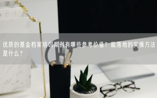 优质的基金档案培训案例有哪些参考价值？能落地的实操方法是什么？