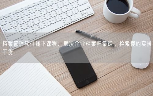 档案管理软件线下课程：解决企业档案归集难、检索慢的实操干货