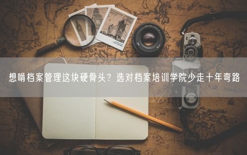 想啃档案管理这块硬骨头？选对档案培训学院少走十年弯路