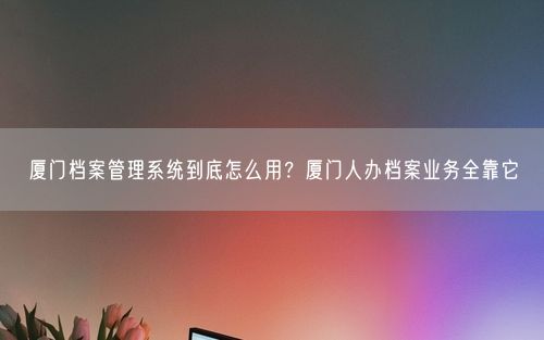 厦门档案管理系统到底怎么用？厦门人办档案业务全靠它