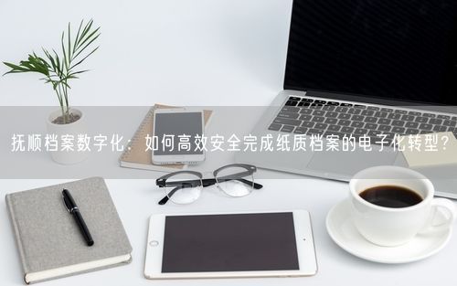 抚顺档案数字化：如何高效安全完成纸质档案的电子化转型？