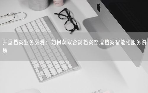 开展档案业务必看：如何获取合规档案整理档案智能化服务资质