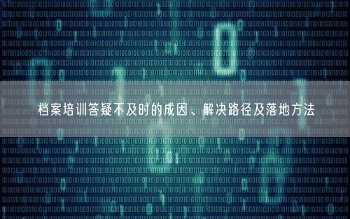 档案培训答疑不及时的成因、解决路径及落地方法