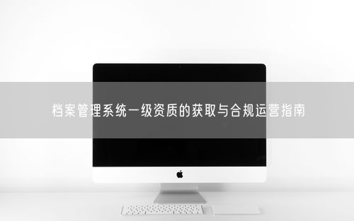 档案管理系统一级资质的获取与合规运营指南