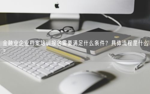 金融业企业档案培训报名需要满足什么条件？具体流程是什么？
