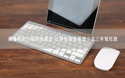 搞懂档案扫描制度建设 让单位档案管理少走三年冤枉路