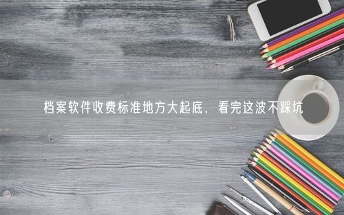档案软件收费标准地方大起底，看完这波不踩坑