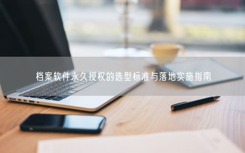 档案软件永久授权的选型标准与落地实施指南