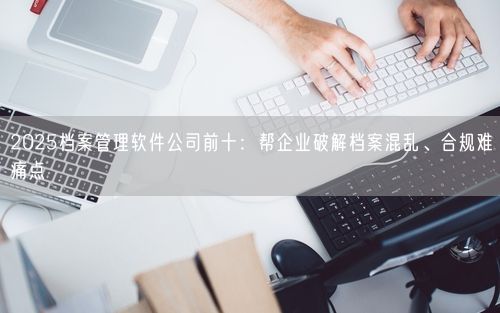 2025档案管理软件公司前十：帮企业破解档案混乱、合规难痛点